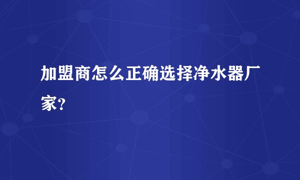 加盟商怎么正确选择净水器厂家?