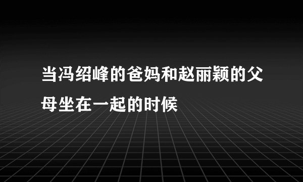 当冯绍峰的爸妈和赵丽颖的父母坐在一起的时候