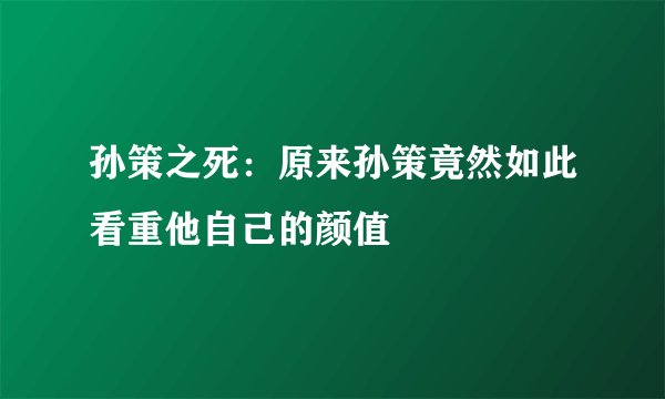 孙策之死:原来孙策竟然如此看重他自己的颜值