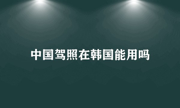 中国驾照在韩国能用吗