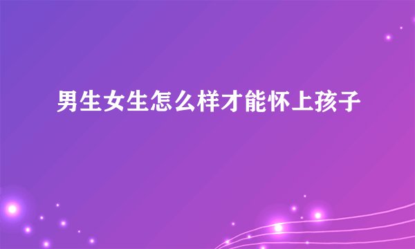 男生女生怎么样才能怀上孩子