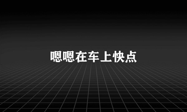 嗯嗯在车上快点