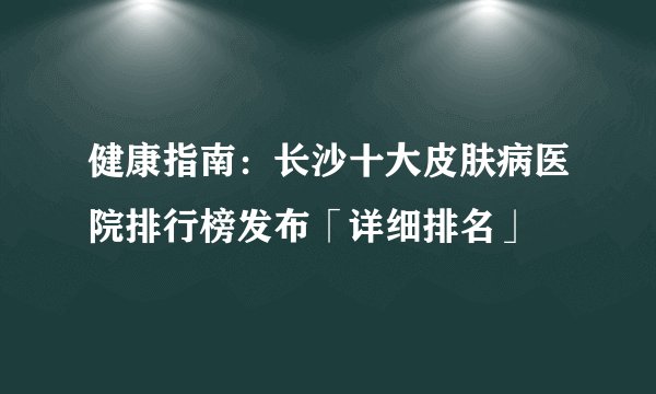 健康指南：长沙十大皮肤病医院排行榜发布「详细排名」