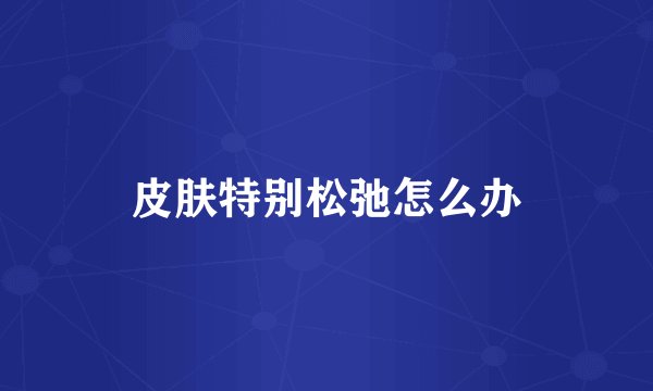 皮肤特别松弛怎么办