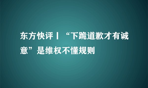 东方快评丨“下跪道歉才有诚意”是维权不懂规则