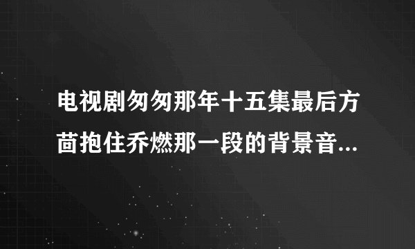 电视剧匆匆那年十五集最后方茴抱住乔燃那一段的背景音乐是啥?