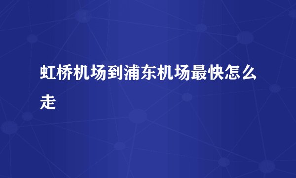 虹桥机场到浦东机场最快怎么走