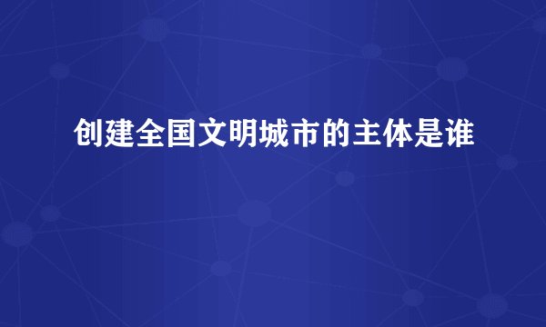 创建全国文明城市的主体是谁