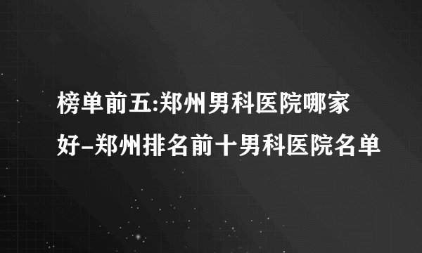 榜单前五:郑州男科医院哪家好-郑州排名前十男科医院名单