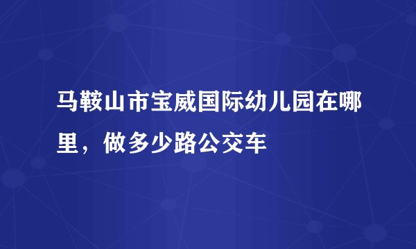 马鞍山市宝威国际幼儿园在哪里，做多少路公交车