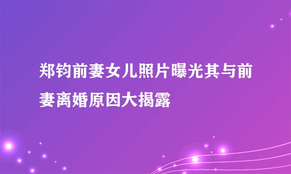 郑钧前妻女儿照片曝光其与前妻离婚原因大揭露