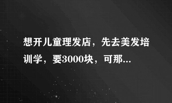 想开儿童理发店，先去美发培训学，要3000块，可那是教剪大人头发的，去学有用吗？不知道会不会浪费钱