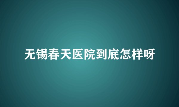 无锡春天医院到底怎样呀