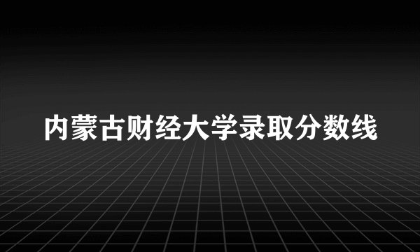 内蒙古财经大学录取分数线