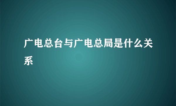 广电总台与广电总局是什么关系
