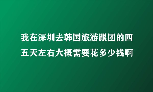 我在深圳去韩国旅游跟团的四五天左右大概需要花多少钱啊