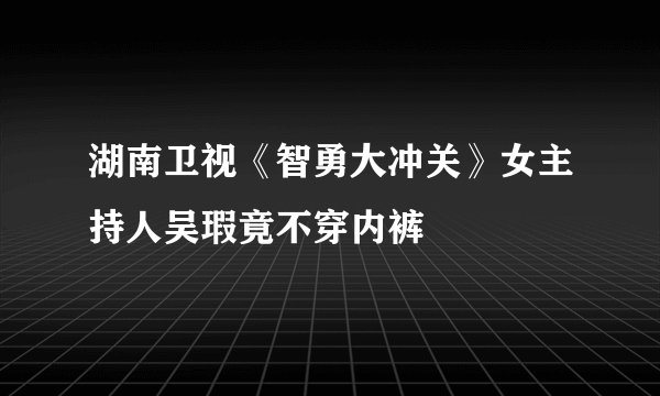 湖南卫视《智勇大冲关》女主持人吴瑕竟不穿内裤
