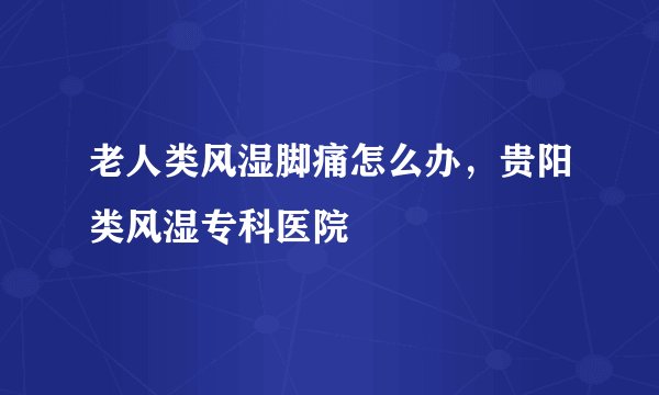 老人类风湿脚痛怎么办，贵阳类风湿专科医院