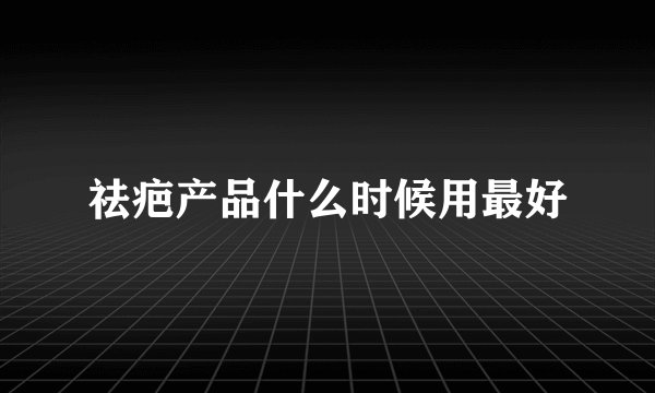 祛疤产品什么时候用最好