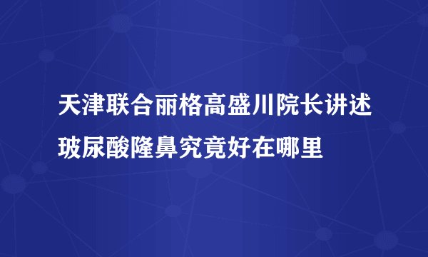 天津联合丽格高盛川院长讲述玻尿酸隆鼻究竟好在哪里