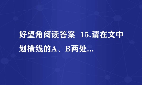 好望角阅读答案 15.请在文中划横线的A、B两处中选择一处,根据句后的提示进行赏析.(4分) A.老人的手微微颤动了一下,然后深深吸了一口气,又缓缓呼了出来.(动作描写) B.老婆子一走我就觉得院子太大了,就像穿了一条肥裤子一样老是那种松松垮垮的感觉.有时候又觉得院子太小了,压得我胸闷.(心理描写)