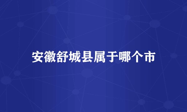 安徽舒城县属于哪个市