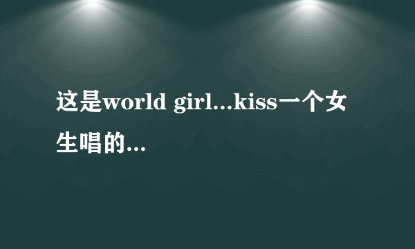 这是world girl...kiss一个女生唱的 请问这个歌叫什么？