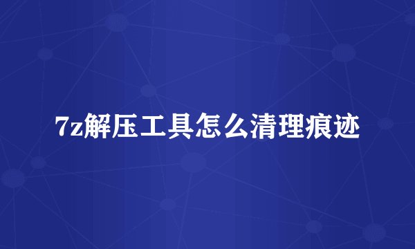 7z解压工具怎么清理痕迹