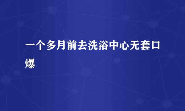 一个多月前去洗浴中心无套口爆