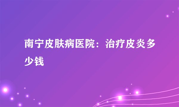 南宁皮肤病医院：治疗皮炎多少钱