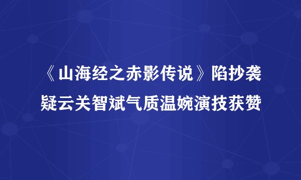 《山海经之赤影传说》陷抄袭疑云关智斌气质温婉演技获赞