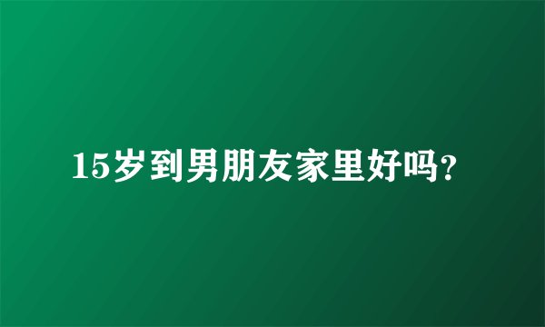 15岁到男朋友家里好吗？