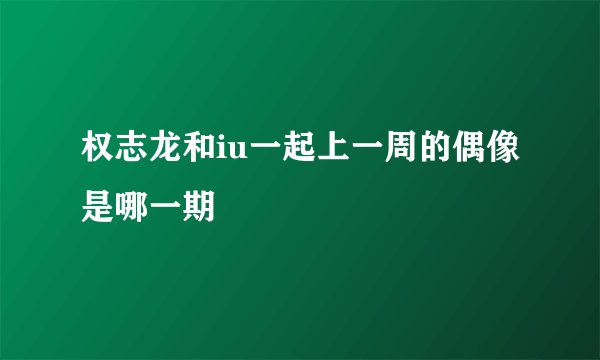权志龙和iu一起上一周的偶像是哪一期