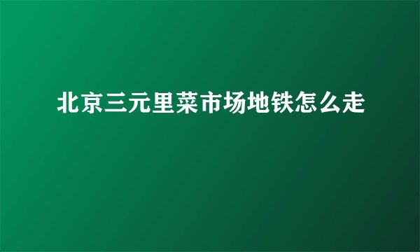 北京三元里菜市场地铁怎么走