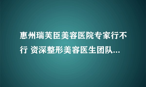 惠州瑞芙臣美容医院专家行不行 资深整形美容医生团队手术安全质量保障