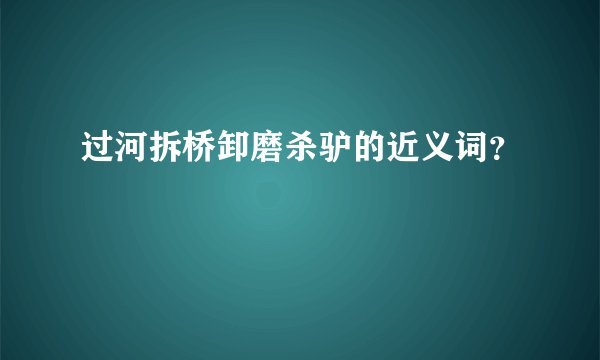 过河拆桥卸磨杀驴的近义词？
