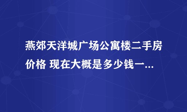 燕郊天洋城广场公寓楼二手房价格 现在大概是多少钱一平米啊？