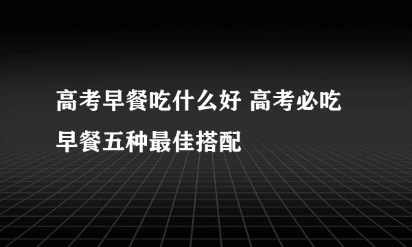 高考早餐吃什么好 高考必吃早餐五种最佳搭配