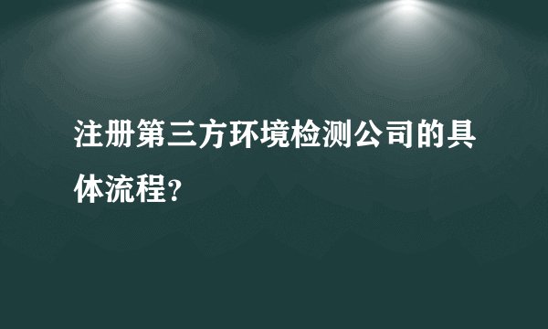 注册第三方环境检测公司的具体流程？