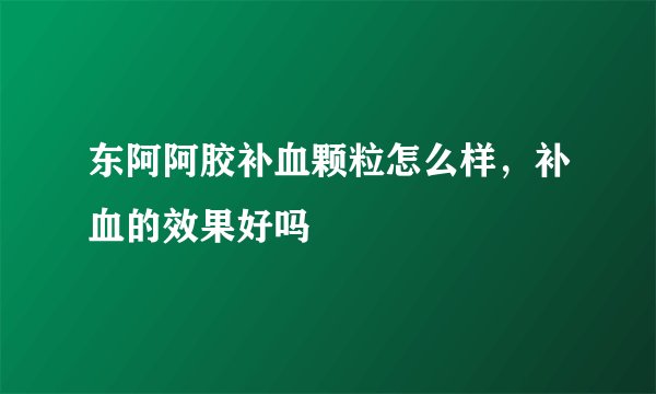 东阿阿胶补血颗粒怎么样，补血的效果好吗