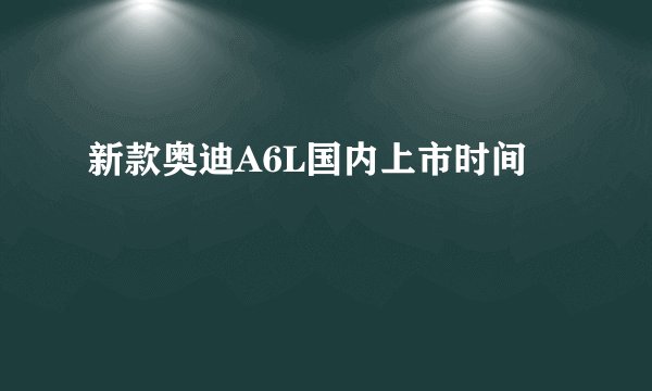新款奥迪A6L国内上市时间