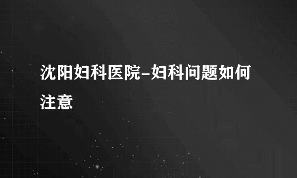 沈阳妇科医院-妇科问题如何注意