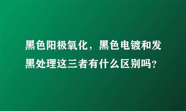 黑色阳极氧化,黑色电镀和发黑处理这三者有什么区别吗?