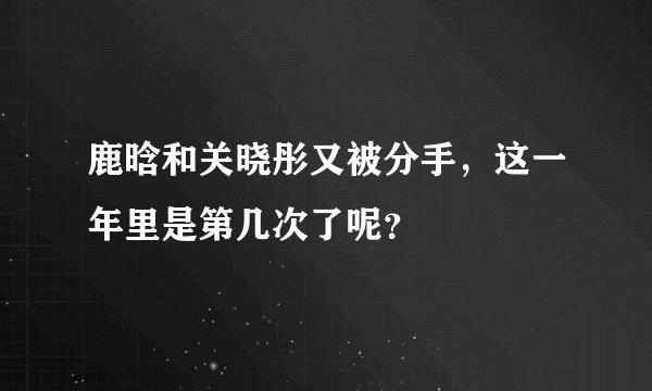 鹿晗和关晓彤又被分手，这一年里是第几次了呢？