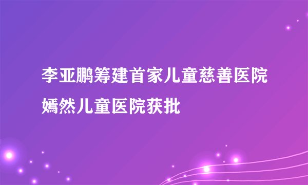 李亚鹏筹建首家儿童慈善医院嫣然儿童医院获批