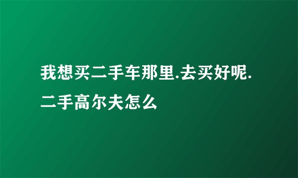 我想买二手车那里.去买好呢.二手高尔夫怎么