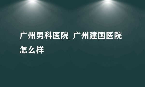 广州男科医院_广州建国医院怎么样