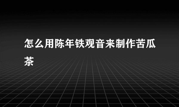 怎么用陈年铁观音来制作苦瓜茶