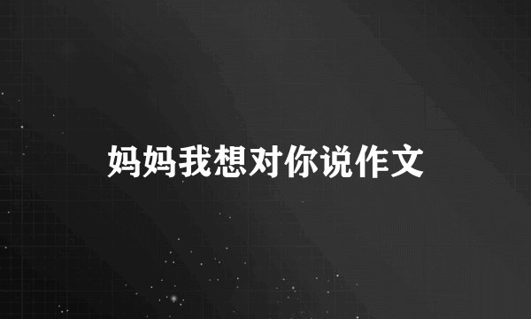 妈妈我想对你说作文