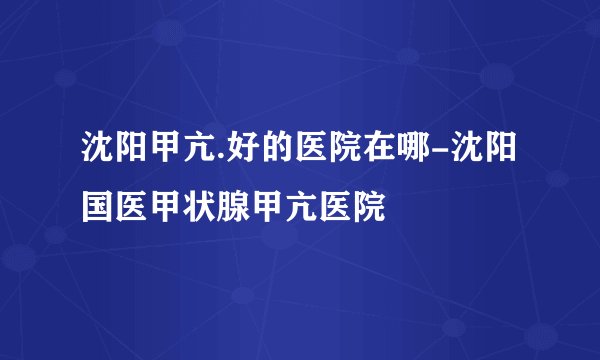 沈阳甲亢.好的医院在哪-沈阳国医甲状腺甲亢医院